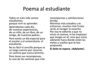 Poema al estudiante
Todos en esta vida somos
estudiantes,
porque vivir es aprender.
Aprendemos cada día,
de nuestras experiencias,
de un niño, de un libro, de un
amigo, de nuestros padres…
Pero existe un día especial para
el escolar y el universitario: el
estudiante.
No es fácil ni sencillo porque es
un largo camino por recorrer,
un camino que nunca termina.
Pero tiene sus recompensas.
Es uno de los caminos que más
recompensas y satisfacciones
brinda.
Mientras más estudies y te
esfuerces, muchos más frutos
verás al recoger la cosecha.
Por eso te exhorto a que no
mires al camino, ni los tropiezos
que tengas en él, sino que mires
adelante hacia donde están las
metas y sueños que te has
propuesto.
El éxito te espera. ¡Adelante!.
 