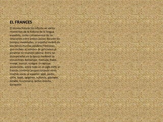 EL FRANCESEl idioma francés ha influido en varios momentos de la historia de la lengua española, como consecuencia de las relaciones entre ambos países durante les tiempos medievales, el español recibió en esa época muchas palabras francesas, que reciben el nombre de galicismos al penetrar en muestro idioma. Entre las incorporadas en la época medieval se encuentran: homenaje, mensaje, fraile, monje, manjar, vinagre. En épocas posteriores, sobre todo en el siglo XVIII, el francés continuó proporcionando otras muchas voces al español: paje, jardín, cofre, bajel, sargento, bufanda, gabinete, detalle, funcionario, brillar, broche, banquete.