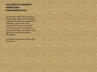 LAS LENGUAS INDIGENAS AMERICANAS (INDOAMERICANAS)Actualmente, sobreviven en América Latina más de medio millar de lenguas o expresiones dialectales agrupadas en 20 familias. Tienen entre sí una característica esencial: su tradición oral; es decir, carecen de alfabeto a excepción del Maya y el Náhuartl, cuyo signo transmisor eran los glifos e ideogramas.Las lenguas indoamericanas de mayor difusión son: