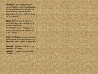 QUECHUA:    Declarada por ley en mayo de 1975, como lengua oficial del Perú. Hablada aproximadamente por 12 millones de personas en Perú, Bolivia, Ecuador, norte de Argentina y sur de Colombia.GUARANI: Declarada como lengua nacional de Paraguay. Hablada por 3 millones de personas aproximadamente en Paraguay, varias regiones de argentina y enclaves de Brasil y Bolivia. MAYA: Hablada aproximadamente, por 1 millones de personas Guatemala, sur de México, Belice y parte de Honduras.AYMARA:    Hablado en Bolivia norte de Chile y sur de Perú.NAHUATL:    Hablado en México y El Salvador.