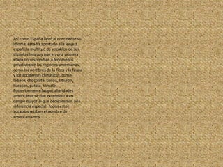 Así como España llevó al continente su idioma, ésta ha aportado a la lengua española multitud de vocablos de sus distintas lenguas que en una primera etapa correspondían a fenómenos privativos de las regiones americanas, como los nombres de la flora y la fauna y los accidentes climáticos, como tabaco, chocolate, canoa, tiburón, huracán, patata, tomate. Posteriormente las peculiaridades americanas se han extendido a un campo mayor al que dedicaremos una referencia especial. Todos estos vocablos reciben el nombre de americanismos.