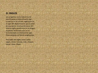 EL INGLESLos progresos en la industria y la tecnificación e intensificación del comercio en el mundo anglosajón en el siglo XIX determinaron que a partir de esa época, muchos términos del idioma inglés penetraran en la lengua española, fenómeno que se ha incrementado en el presente siglo. Estas palabras se llaman anglicismos.Proceden del inglés voces como: vagón, bistec, tranvía, club, cheque, tatuar. túnel, Mato.