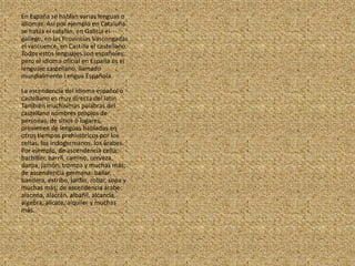 En España se hablan varias lenguas o idiomas. Así por ejemplo en Cataluña se habla el catalán, en Galicia el gallego, en las Provincias Vascongadas el vascuence, en Castilla el castellano. Todos estos lenguajes son españoles, pero el idioma oficial en España es el lenguaje castellano, llamado mundialmente Lengua Española.La ascendencia del idioma español o castellano es muy directa del latín. También muchísimas palabras del castellano nombres propios de personas, de sitios o lugares, provienen de lenguas habladas en otros tiempos prehistóricos por los celtas, los indogermanos, los árabes. Por ejemplo, de ascendencia celta: bachiller, barril, camino, cerveza, danza, jamón, trompa y muchas más; de ascendencia germana: bailar, bandera, estribo, jardín, robar, sopa y muchas más; de ascendencia árabe: alacena, alacrán, albañil, alcancía, álgebra, alicate, alquiler y muchas más.