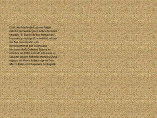 El último Sueño de Luciano Pulgar escrito por Suárez poco antes de morir titulado "El Sueño de Los Remaches", lo poseo yo autógrafo e inédito, el cual me fue obsequiado a mi personalmente por su anciana hermana doña Soledad Suárez en octubre de 1928, cuando ella vivía en casa del doctor Roberto Morales Olaya esposo de María Suárez hija de Don Marco Fidel, en Chapinero de Bogotá.