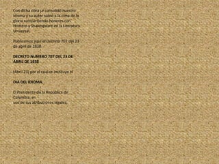 Con dicha obra se consolidó nuestro idioma y su autor subió a la cima de la gloria compartiendo honores con Homero y Shakespeare en la Literatura Universal.Publicamos aquí el Decreto 707 del 23 de abril de 1938.DECRETO NUMERO 707 DEL 23 DE ABRIL DE 1938(Abril 23) por el cual se instituye elDIA DEL IDIOMA.El Presidente de la República de Colombia, enuso de sus atribuciones legales,