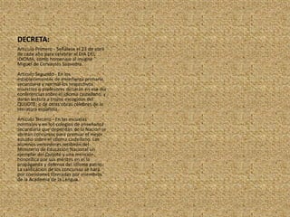 DECRETA:Artículo Primero - Señálese el 23 de abril de cada año para celebrar el DIA DEL IDIOMA, como homenaje al insigne Miguel de Cervantes Saavedra.Artículo Segundo - En los establecimientos de enseñanza primaria, secundaria y normal los respectivos maestros o profesores dictarán en ese día conferencias sobre el idioma castellano, y darán lectura a trozos escogidos del QUIJOTE; o de otras obras célebres de la literatura española.Artículo Tercero - En las escuelas normales y en los colegios de enseñanza secundaria que dependan de la Nación se abrirán concursos para premiar el mejor estudio sobre el idioma castellano. Los alumnos vencedores recibirán del Ministerio de Educación Nacional un ejemplar del Quijote y una mención honorífica por sus méritos en el la propaganda y defensa del idioma patrio. La calificación de los concursos se hará por comisiones formadas por miembros de la Academia de la Lengua.