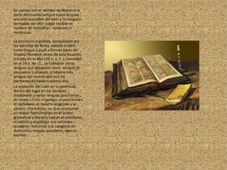 Se conoce con el nombre de Romania la parte del mundo antiguo cuyas lenguas actuales proceden del latín y las lenguas derivadas del latín vulgar reciben el nombre de neolatinas, romances o románicas.La península española, conquistado por los ejércitos de Roma, adoptó el latín como lengua y pasó a formar parte del Imperio Romano. Antes de esta invasión, iniciada en el año 218 a. a, C. y concluida en el 19 a. de J.C., se hablaban varias lenguas que desaparecieron, excepto el vascuence o eúskaro, el idioma más antiguo del mundo que aún ha permanecido hasta nuestros díasLa evolución del Latín en la península ibérica dio lugar en los tiempos medievales a varias lenguas que fueron, de Oeste a Este: el gallego, el asturleonés, el castellano, el navarro-aragonés y el catalán. Entre éstas, las que alcanzaron un mayor florecimiento en el orden gramatical y literario fueron el castellano, el catalán y el gallego. Las restantes quedaron reducidas a la categoría de dialectos o lenguas populares, apenas escritas.