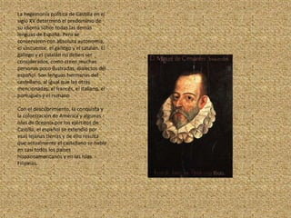 La hegemonía política de Castilla en el siglo XV determinó el predominio de su idioma sobre todas las demás lenguas de España. Pero se conservaron con absoluta autonomía, el vascuence, el gallego y el catalán. El gallego y el catalán no deben ser considerados, como creen muchas personas poco ilustradas, dialectos del español. Son lenguas hermanas del castellano, al igual que las otras mencionadas: el francés, el italiano, el portugués y el rumanoCon el descubrimiento, la conquista y la colonización de América y algunas islas de 0ceanía por los ejércitos de Castilla, el español se extendió por esas lejanas tierras y de ello resulta que actualmente el castellano se hable en casi todos los países hispanoamericanos y en las Islas Filipinas.