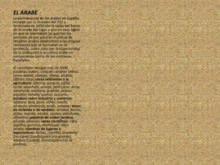 EL ARABELa permanencia de los árabes en España, iniciada con la invasión del 711 y terminada en 1492 con la caída del Reino de Granada dio lugar a que en esos siglos en que se alternaban las guerras los periodos de paz pasaran multitud de vocablos árabes (arabismos) a las lenguas neolatinas que se formaban en la península, sobre todo por la superioridad de la civilización y la cultura árabe en comparación con la de los cristianos Españoles.El castellano recogió más de 4000 palabras árabes, unas de carácter bélico, como adalid, atalaya, afanje, alcázar, alférez; otras voces referentes a la agricultura: alberca, acequia, aljibe, noria, alcachofa, acelga, berenjena, arroz, zanahoria, aceituna, azafrán, azúcar, algodón, tahona, azahar, azucena, palabras sobre industria y comercio:alfarero, taza, jarra, alfiler, marfil, almacén, almoneda, tarifa, aduana; voces de vivienda o de vestidos: arrabal, barrio, aldea, zaguán, alcoba, azotea, almohada, alfombra; palabras de orden jurídico: alcalde, albacea; voces científicas: cifra, álgebra, química, alambique, elíxir, jarabe; nombres de lugares o toponímicos:Alcalá, (castillo) Guadiana (río Agna) Guadalquivir (río grande), Medina (ciudad), Guadalajara (río de piedras).