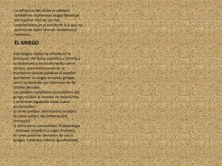 EL GRIEGOLa influencia del árabe se advierte también en numerosos rasgos fonéticos del español. Uno de los más característicos es el sonido de la J, que no aparece en otros idiomas neolatinos o romances.Esta lengua clásica ha influido en la formación del léxico científico y técnico y su importancia no ha decrecido con el tiempo, pues continuamente se incorporan nuevas palabras al español que tienen su origen en voces griegas, como ha ocurrido con televisión en las últimas décadasLas palabras castellanas procedentes del griego reciben el nombre de helenismos, y se forman siguiendo estas cuatro posibilidades:a) como prefijos: anti (contra) antídotob) como sufijos: itis (inflamación) bronquitisc) como voces compuestas: Antropología - antropos (hombre) y Logos (tratado)d) como palabras derivadas de raíces griegas: Catártico, catarsis (purificación).