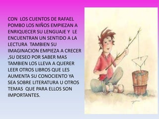 CON LOS CUENTOS DE RAFAEL
POMBO LOS NIÑOS EMPIEZAN A
ENRIQUECER SU LENGUAJE Y LE
ENCUENTRAN UN SENTIDO A LA
LECTURA TAMBIEN SU
IMAGINACION EMPIEZA A CRECER
,SU DESEO POR SABER MAS
TAMBIEN LOS LLEVA A QUERER
LEER OTROS LIBROS QUE LES
AUMENTA SU CONOCIENTO YA
SEA SOBRE LITERATURA U OTROS
TEMAS QUE PARA ELLOS SON
IMPORTANTES.
 
