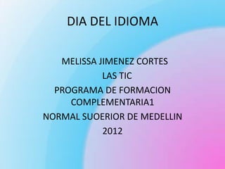 DIA DEL IDIOMA

   MELISSA JIMENEZ CORTES
            LAS TIC
  PROGRAMA DE FORMACION
     COMPLEMENTARIA1
NORMAL SUOERIOR DE MEDELLIN
            2012
 