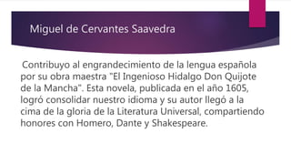 Miguel de Cervantes Saavedra
Contribuyo al engrandecimiento de la lengua española
por su obra maestra "El Ingenioso Hidalgo Don Quijote
de la Mancha". Esta novela, publicada en el año 1605,
logró consolidar nuestro idioma y su autor llegó a la
cima de la gloria de la Literatura Universal, compartiendo
honores con Homero, Dante y Shakespeare.
 