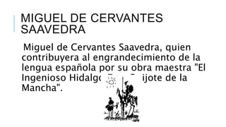 MIGUEL DE CERVANTES
SAAVEDRA
Miguel de Cervantes Saavedra, quien
contribuyera al engrandecimiento de la
lengua española por su obra maestra "El
Ingenioso Hidalgo Don Quijote de la
Mancha".
 