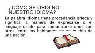 ¿CÓMO SE ORIGINO
NUESTRO IDIOMA?
La palabra idioma tiene procedencia griega y
significa la manera de expresarse o el
lenguaje usado para comunicarse unos con
otros, entre los habitantes de un pueblo de
una nación.
 
