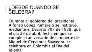 ¿DESDE CUANDO SE
CELEBRA?
Durante el gobierno del presidente
Alfonso López Pumarejo se instituyó,
mediante el Decreto 707 de 1938, que
el día 23 de abril, fecha en que se
cumple el aniversario de la muerte de
Miguel de Cervantes Saavedra, se
celebrara en Colombia el Día del
Idioma
 