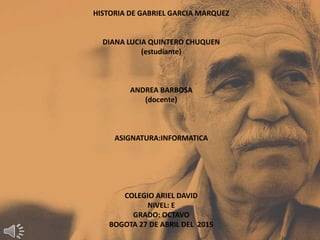 HISTORIA DE GABRIEL GARCIA MARQUEZ
DIANA LUCIA QUINTERO CHUQUEN
(estudiante)
ANDREA BARBOSA
(docente)
ASIGNATURA:INFORMATICA
COLEGIO ARIEL DAVID
NIVEL: E
GRADO: OCTAVO
BOGOTA 27 DE ABRIL DEL 2015
 