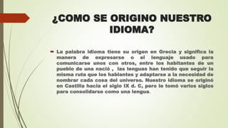 ¿COMO SE ORIGINO NUESTRO
IDIOMA?
 La palabra idioma tiene su origen en Grecia y significa la
manera de expresarse o el lenguaje usado para
comunicarse unos con otros, entre los habitantes de un
pueblo de una nació , las lenguas han tenido que seguir la
misma ruta que los hablantes y adaptarse a la necesidad de
nombrar cada cosa del universo. Nuestro idioma se originó
en Castilla hacia el siglo IX d. C, pero le tomó varios siglos
para consolidarse como una lengua.
 