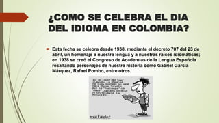 ¿COMO SE CELEBRA EL DIA
DEL IDIOMA EN COLOMBIA?
 Esta fecha se celebra desde 1938, mediante el decreto 707 del 23 de
abril, un homenaje a nuestra lengua y a nuestras raíces idiomáticas;
en 1938 se creó el Congreso de Academias de la Lengua Española
resaltando personajes de nuestra historia como Gabriel García
Márquez, Rafael Pombo, entre otros.
 