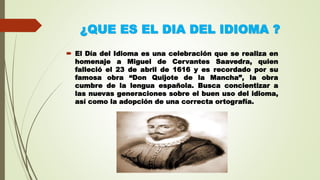 ¿QUE ES EL DIA DEL IDIOMA ?
 El Día del Idioma es una celebración que se realiza en
homenaje a Miguel de Cervantes Saavedra, quien
falleció el 23 de abril de 1616 y es recordado por su
famosa obra “Don Quijote de la Mancha”, la obra
cumbre de la lengua española. Busca concientizar a
las nuevas generaciones sobre el buen uso del idioma,
así como la adopción de una correcta ortografía.
 