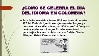 ¿COMO SE CELEBRA EL DIA
DEL IDIOMA EN COLOMBIA?
 Esta fecha se celebra desde 1938, mediante el decreto
707 del 23 de abril, un homenaje a nuestra lengua y a
nuestras raíces idiomáticas; en 1938 se creó el Congreso
de Academias de la Lengua Española resaltando
personajes de nuestra historia como Gabriel García
Márquez, Rafael Pombo, entre otros.
 