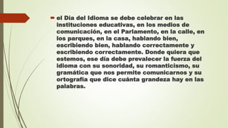  el Día del Idioma se debe celebrar en las
instituciones educativas, en los medios de
comunicación, en el Parlamento, en la calle, en
los parques, en la casa, hablando bien,
escribiendo bien, hablando correctamente y
escribiendo correctamente. Donde quiera que
estemos, ese día debe prevalecer la fuerza del
idioma con su sonoridad, su romanticismo, su
gramática que nos permite comunicarnos y su
ortografía que dice cuánta grandeza hay en las
palabras.
 