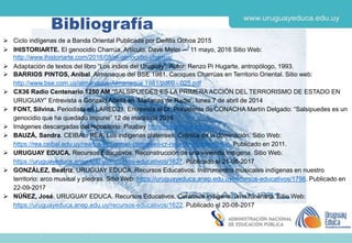Bibliografía
 Ciclo indígenas de a Banda Oriental Publicada por Deifilia Ochoa 2015
 IHISTORIARTE. El genocidio Charrúa. Artículo. Dave Meler — 11 mayo, 2016 Sitio Web:
http://www.ihistoriarte.com/2016/05/el-genocidio-charrua/
 Adaptación de textos del libro “Los indios del Uruguay”. Autor: Renzo Pi Hugarte, antropólogo, 1993.
 BARRIOS PINTOS, Aníbal. Almanaque del BSE 1981. Caciques Charrúas en Territorio Oriental. Sitio web:
http://www.bse.com.uy/almanaque/Almanaque 1981/pdf/0 - 025.pdf
 CX36 Radio Centenario 1250 AM “SALSIPUEDES ES LA PRIMERA ACCIÓN DEL TERRORISMO DE ESTADO EN
URUGUAY” Entrevista a Gonzalo Abella en ‘Mañanas de Radio’, lunes 7 de abril de 2014
 FONT, Silvina. Periodista en LARED21. Entrevista al Dr. Presidente de CONACHA Martín Delgado: “Salsipuedes es un
genocidio que ha quedado impune” 12 de marzo de 2016
 Imágenes descargadas del repositorio: Pixabay https://pixabay.com/es/
 BAUZÁ, Sandra. CEIBAL. REA. Los indígenas platenses. Crónica de la dominación. Sitio Web:
https://rea.ceibal.edu.uy/rea/los-ind-genas-platenses-cr-nica-de-la-dominaci-n. Publicado en 2011.
 URUGUAY EDUCA. Recursos Educativos. Reconstrucción de una vivienda indígena. Sitio Web:
https://uruguayeduca.anep.edu.uy/recursos-educativos/1627. Publicado el 21-08-2017
 GONZÁLEZ, Beatriz. URUGUAY EDUCA. Recursos Educativos. Instrumentos musicales indígenas en nuestro
territorio: arco musical y piedras. Sitio Web: https://uruguayeduca.anep.edu.uy/recursos-educativos/1798. Publicado en
22-09-2017
 NÚÑEZ, José. URUGUAY EDUCA. Recursos Educativos. Cerámica indígena: urna funeraria. Sitio Web:
https://uruguayeduca.anep.edu.uy/recursos-educativos/1622. Publicado el 20-08-2017
 