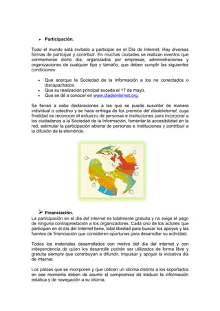  Participación.

Todo el mundo está invitado a participar en el Día de Internet. Hay diversas
formas de participar y contribuir. En muchas ciudades se realizan eventos que
conmemoran dicho día, organizados por empresas, administraciones y
organizaciones de cualquier tipo y tamaño, que deben cumplir las siguientes
condiciones:

   •   Que acerque la Sociedad de la Información a los no conectados o
       discapacitados.
   •   Que su realización principal suceda el 17 de mayo.
   •   Que se dé a conocer en www.diadeinternet.org.

Se llevan a cabo declaraciones a las que se puede suscribir de manera
individual o colectivo y se hace entrega de los premios del diadeinternet, cuya
finalidad es reconocer el esfuerzo de personas e instituciones para incorporar a
los ciudadanos a la Sociedad de la Información, fomentar la accesibilidad en la
red, estimular la participación abierta de personas e instituciones y contribuir a
la difusión de la efeméride.




    Financiación.
La participación en el día del internet es totalmente gratuita y no exige el pago
de ninguna contraprestación a los organizadores. Cada uno de los actores que
participan en el día del Internet tiene, total libertad para buscar los apoyos y las
fuentes de financiación que consideren oportunas para desarrollar su actividad.

Todos los materiales desarrollados con motivo del día del internet y con
independencia de quien los desarrolle podrán ser utilizados de forma libre y
gratuita siempre que contribuyan a difundir, impulsar y apoyar la iniciativa dia
de internet.

Los países que se incorporen y que utilicen un idioma distinto a los soportados
en ese momento deben de asumir el compromiso de traducir la información
estática y de navegación a su idioma.
 