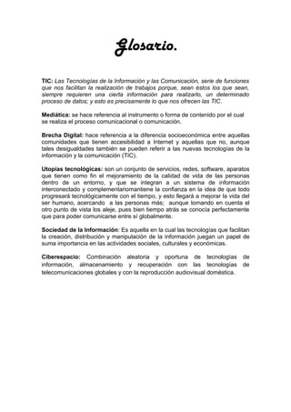 Glosario.
TIC: Las Tecnologías de la Información y las Comunicación, serie de funciones
que nos facilitan la realización de trabajos porque, sean éstos los que sean,
siempre requieren una cierta información para realizarlo, un determinado
proceso de datos; y esto es precisamente lo que nos ofrecen las TIC.

Mediática: se hace referencia al instrumento o forma de contenido por el cual
se realiza el proceso comunicacional o comunicación.

Brecha Digital: hace referencia a la diferencia socioeconómica entre aquellas
comunidades que tienen accesibilidad a Internet y aquellas que no, aunque
tales desigualdades también se pueden referir a las nuevas tecnologías de la
información y la comunicación (TIC).

Utopías tecnológicas: son un conjunto de servicios, redes, software, aparatos
que tienen como fin el mejoramiento de la calidad de vida de las personas
dentro de un entorno, y que se integran a un sistema de información
interconectado y complementariomantiene la confianza en la idea de que todo
progresará tecnológicamente con el tiempo, y esto llegará a mejorar la vida del
ser humano, acercando a las personas más; aunque tomando en cuenta el
otro punto de vista los aleje, pues bien tiempo atrás se conocía perfectamente
que para poder comunicarse entre sí globalmente.

Sociedad de la Información: Es aquella en la cual las tecnologías que facilitan
la creación, distribución y manipulación de la información juegan un papel de
suma importancia en las actividades sociales, culturales y económicas.

Ciberespacio: Combinación aleatoria y oportuna de tecnologías               de
información, almacenamiento y recuperación con las tecnologías              de
telecomunicaciones globales y con la reproducción audiovisual doméstica.
 
