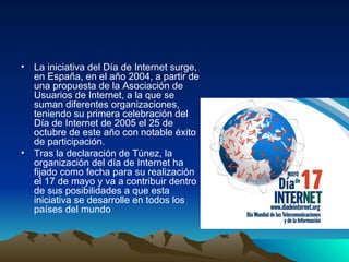 La iniciativa del Día de Internet surge, en España, en el año 2004, a partir de una propuesta de la Asociación de Usuarios de Internet, a la que se suman diferentes organizaciones, teniendo su primera celebración del Día de Internet de 2005 el 25 de octubre de este año con notable éxito de participación. Tras la declaración de Túnez, la organización del día de Internet ha fijado como fecha para su realización el 17 de mayo y va a contribuir dentro de sus posibilidades a que esta iniciativa se desarrolle en todos los países del mundo 