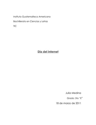 Instituto Guatemalteco Americano

Bachillerato en Ciencias y Letras

TIC




                       Día del Internet




                                            Julia Medina

                                             Grado: 5to “E”

                                     18 de marzo de 2011
 