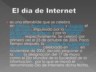 El día de Internet  es una efeméride que se celebra en México, Argentina, España y Uruguay el 17 de mayo, impulsada por laAsociación de Usuarios de Internet y por la Internet Society, respectivamente. Se celebró por primera vez el 25 de octubre de 2005. Poco tiempo después, la Cumbre de la Sociedad de la Información celebrada en Túnez en noviembre de 2005, decidió proponer a la ONU la designación del 17 de mayo como el Día Mundial de la Sociedad de la Información,1 por lo que se movió el denominado Día de Interneta dicha fecha. 