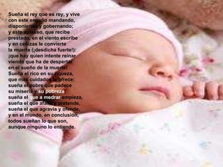 Sueña el rey que es rey, y vive con este engaño mandando, disponiendo y gobernando; y este aplauso, que recibe prestado, en el viento escribe y en cenizas le convierte la muerte (¡desdicha fuerte!): ¡que hay quien intente reinar viendo que ha de despertar en el sueño de la muerte! Sueña el rico en su riqueza, que más cuidados le ofrece; sueña el pobre que padece su miseria y  su pobreza ; sueña el  que a medrar  empieza, sueña el que afana y pretende, sueña el que agravia y ofende, y en el mundo, en conclusión, todos sueñan lo que son, aunque ninguno lo entiende. 