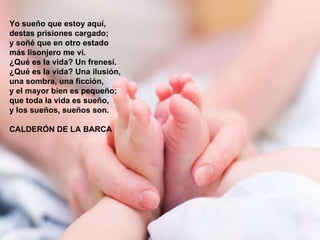 Yo sueño que estoy aquí, destas prisiones cargado; y soñé que en otro estado más lisonjero me vi. ¿Qué es la vida? Un frenesí. ¿Qué es la vida? Una ilusión, una sombra, una ficción, y el mayor bien es pequeño; que toda la vida es sueño, y los sueños, sueños son.  CALDERÓN DE LA BARCA 