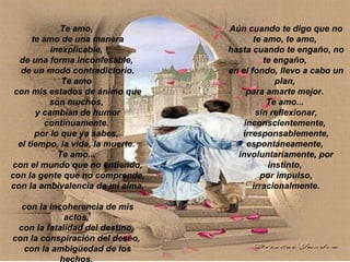 Te amo,  te amo de una manera inexplicable,  de una forma inconfesable,  de un modo contradictorio. Te amo  con mis estados de ánimo que son muchos,  y cambian de humor continuamente.  por lo que ya sabes,  el tiempo, la vida, la muerte.  Te amo...  con el mundo que no entiendo, con la gente que no comprende, con la ambivalencia de mi alma,  con la incoherencia de mis actos,  con la fatalidad del destino,  con la conspiración del deseo,  con la ambigüedad de los hechos.  Aún cuando te digo que no te amo, te amo,  hasta cuando te engaño, no te engaño,  en el fondo, llevo a cabo un plan,  para amarte mejor.  Te amo...  sin reflexionar, inconscientemente,  irresponsablemente, espontáneamente,  involuntariamente, por instinto,  por impulso, irracionalmente. 