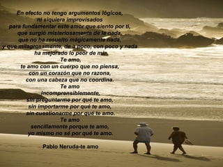 En efecto no tengo argumentos lógicos,  ni siquiera improvisados  para fundamentar este amor que siento por ti,  que surgió misteriosamente de la nada,  que no ha resuelto mágicamente nada,  y que milagrosamente, de a poco, con poco y nada   ha mejorado lo peor de mí.  Te amo, te amo con un cuerpo que no piensa,  con un corazón que no razona,  con una cabeza que no coordina.  Te amo  incomprensiblemente, sin preguntarme por qué te amo,  sin importarme por qué te amo,  sin cuestionarme por qué te amo. Te amo  sencillamente porque te amo,  yo mismo no sé por qué te amo. Pablo Neruda-te amo 