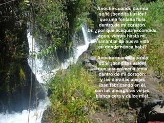 Anoche cuando dormía  soñé ¡bendita ilusión!  que una fontana fluía  dentro de mi corazón.  Di: ¿por qué acequia escondida,  agua, vienes hasta mí,  manantial de nueva vida  en donde nunca bebí?  Anoche cuando dormía  soñé ¡bendita ilusión!  que una colmena tenía  dentro de mi corazón;  y las doradas abejas  iban fabricando en él,  con las amarguras viejas,  blanca cera y dulce miel.  