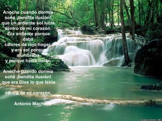 Anoche cuando dormía  soñé ¡bendita ilusión!  que un ardiente sol lucía  dentro de mi corazón.  Era ardiente porque daba  calores de rojo hogar,  y era sol porque alumbraba  y porque hacía llorar.  Anoche cuando dormía  soñé ¡bendita ilusión!  que era Dios lo que tenía  dentro de mi corazón.  Antonio Machado 