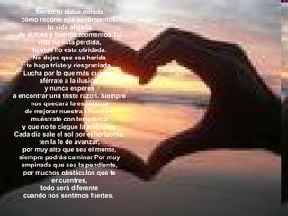 Siento tu dulce mirada cómo recorre mis sentimientos, tu vida alejada de dulces y buenos momentos Tu vida no esta perdida, tu vida no esta olvidada. No dejes que esa herida te haga triste y desgraciada. Lucha por lo que más quieres, aférrate a la ilusión, y nunca esperes a encontrar una triste razón. Siempre nos quedará la esperanza de mejorar nuestra situación, muéstrate con templanza y que no te ciegue la ambición. Cada día sale el sol por el horizonte, ten la fe de avanzar, por muy alto que sea el monte, siempre podrás caminar Por muy empinada que sea la pendiente, por muchos obstáculos que te encuentres, todo será diferente cuando nos sentimos fuertes.  
