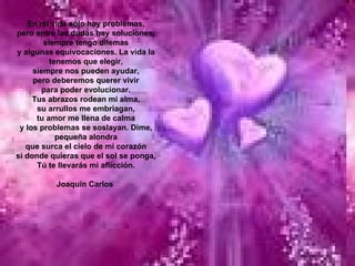 En mi vida sólo hay problemas, pero entre las dudas hay soluciones, siempre tengo dilemas y algunas equivocaciones. La vida la tenemos que elegir, siempre nos pueden ayudar, pero deberemos querer vivir para poder evolucionar. Tus abrazos rodean mi alma, su arrullos me embriagan, tu amor me llena de calma y los problemas se soslayan. Dime, pequeña alondra que surca el cielo de mi corazón si donde quieras que el sol se ponga, Tú te llevarás mi aflicción.   Joaquín Carlos  