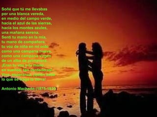Soñé que tú me llevabas   Soñé que tú me llevabas  por una blanca vereda,  en medio del campo verde,  hacia el azul de las sierras,  hacia los montes azules,  una mañana serena.  Sentí tu mano en la mía,  tu mano de compañera,  tu voz de niña en mi oído  como una campana nueva,  como una campana virgen  de un alba de primavera.  ¡Eran tu voz y tu mano,  en sueños, tan verdaderas!...  Vive, esperanza, ¡quién sabe  lo que se traga la tierra!  Antonio Machado (1875-1939 ) 