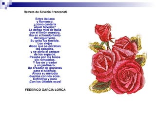 Retrato de Silverio Franconeti Entre italiano  y flamenco,  ¿cómo cantaría  aquel Silverio?  La densa miel de Italia  con el limón nuestro,  iba en el hondo llanto  del siguiriyero.  Su grito fue terrible.  Los viejos  dicen que se erizaban  los cabellos,  y se abría el azogue  de los espejos.  Pasaba por los tonos  sin romperlos.  Y fue un creador  y un jardinero.  Un creador de glorietas  para el silencio.  Ahora su melodía  duerme con los ecos.  Definitiva y pura  ¡Con los últimos ecos!    FEDERICO GARCIA LORCA    