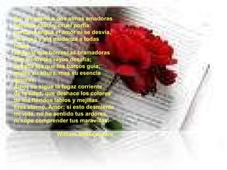No, no aparta a dos almas amadoras adverso caso ni cruel porfía: nunca mengua el amor ni se desvía, y es uno y sin mudanza a todas horas. Es fanal que borrascas bramadoras con inmóviles rayos desafía; estrella fija que los barcos guía; mides su altura, mas su esencia ignoras. Amor no sigue la fugaz corriente de la edad, que deshace los colores de los floridos labios y mejillas. Eres eterno, Amor: si esto desmiente mi vida, no he sentido tus ardores, ni supe comprender tus maravillas.  William Shakespeare 
