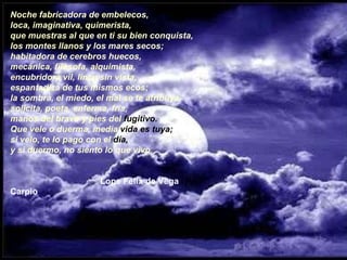 Noche fabricadora de embelecos,  loca, imaginativa, quimerista,  que muestras al que en ti su bien conquista,  los montes llanos y los mares secos;  habitadora de cerebros huecos,  mecánica, filósofa, alquimista,  encubridora vil, lince sin vista,  espantadiza de tus mismos ecos;  la sombra, el miedo, el mal se te atribuya,  solícita, poeta, enferma, fría,  manos del bravo y pies del  fugitivo.  Que vele o duerma, media  vida es tuya;   si velo, te lo pago con el  día,   y si duermo, no siento lo que vivo.                                     Lope Félix de Vega Carpio 