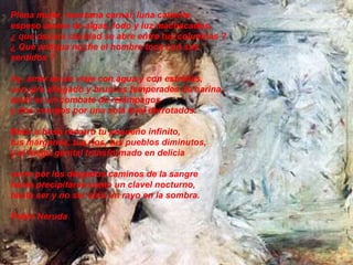 Plena mujer, manzana carnal, luna caliente,  espeso aroma de algas, lodo y luz machacados,  ¿ qué oscura claridad se abre entre tus columnas ?  ¿ Qué antigua noche el hombre toca con sus sentidos ?  Ay, amar es un viaje con agua y con estrellas,  con aire ahogado y bruscas temperades de harina :  amar es un combate de relámpagos  y dos cuerpos por una sola miel derrotados.  Beso a beso recorro tu pequeño infinito,  tus márgenes, tus ríos, tus pueblos diminutos,  y el fuego genital transformado en delicia  corre por los delgados caminos de la sangre  hasta precipitarse como un clavel nocturno,  hasta ser y no ser sino un rayo en la sombra. Pablo Neruda   