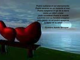 Podrá nublarse el sol eternamente;  Podrá secarse en un instante el mar;  Podrá romperse el eje de la tierra como un débil cristal. ¡todo sucederá! Podrá la muerte  cubrirme con su fúnebre crespón;   pero jamás en mí podrá apagarse   la llama de tu amor.                                    Gustavo Adolfo Bécquer   