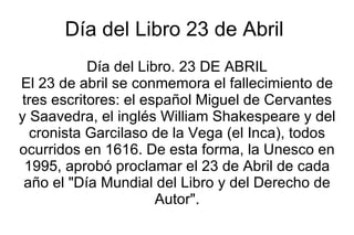 Día del Libro 23 de Abril  Día del Libro. 23 DE ABRIL El 23 de abril se conmemora el fallecimiento de tres escritores: el español Miguel de Cervantes y Saavedra, el inglés William Shakespeare y del cronista Garcilaso de la Vega (el Inca), todos ocurridos en 1616. De esta forma, la Unesco en 1995, aprobó proclamar el 23 de Abril de cada año el &quot;Día Mundial del Libro y del Derecho de Autor&quot;. 