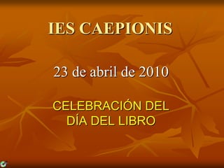 IES CAEPIONIS 23 de abril de 2010 CELEBRACIÓN DEL  DÍA DEL LIBRO 