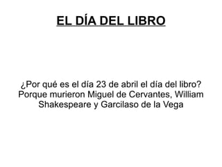 EL DÍA DEL LIBRO




¿Por qué es el día 23 de abril el día del libro?
Porque murieron Miguel de Cervantes, William
    Shakespeare y Garcilaso de la Vega
 
