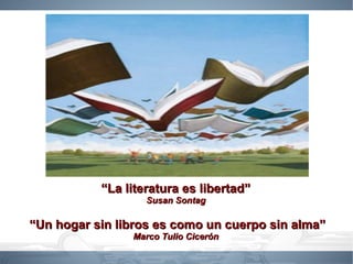 “La literatura es libertad”
                   Susan Sontag

“Un hogar sin libros es como un cuerpo sin alma”
                Marco Tulio Cicerón
 